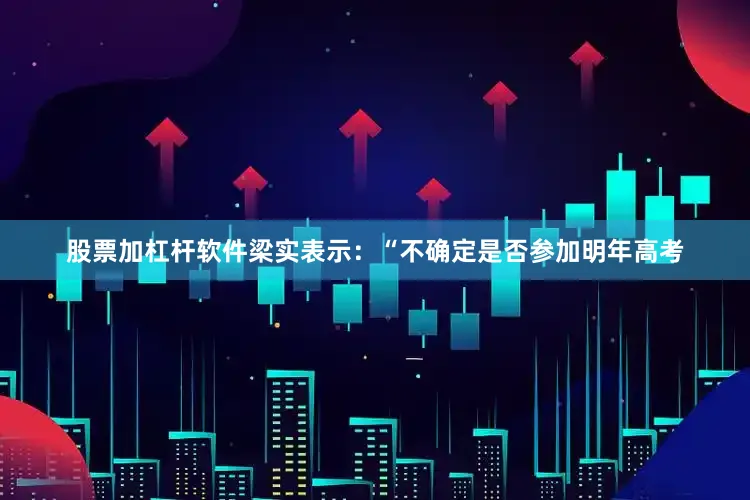 股票加杠杆软件梁实表示：“不确定是否参加明年高考