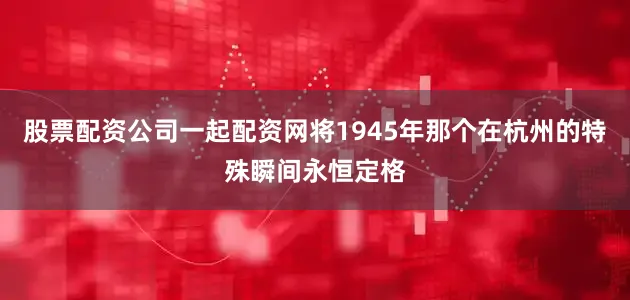 股票配资公司一起配资网将1945年那个在杭州的特殊瞬间永恒定格