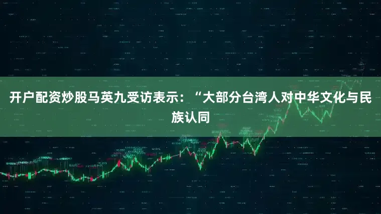 开户配资炒股马英九受访表示：“大部分台湾人对中华文化与民族认同