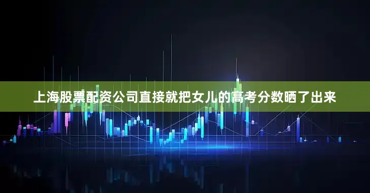 上海股票配资公司直接就把女儿的高考分数晒了出来
