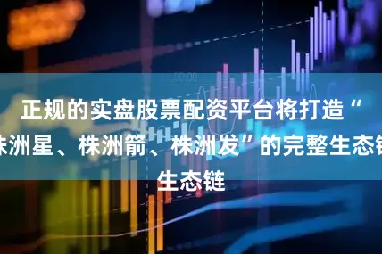 正规的实盘股票配资平台将打造“株洲星、株洲箭、株洲发”的完整生态链